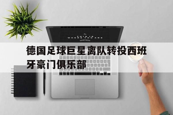 德国足球巨星离队转投西班牙豪门俱乐部的简单介绍