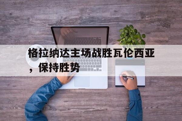 格拉纳达主场战胜瓦伦西亚，保持胜势的简单介绍