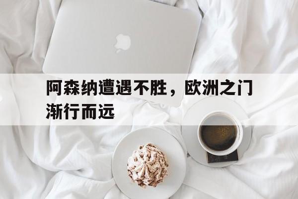 关于阿森纳遭遇不胜，欧洲之门渐行而远的信息