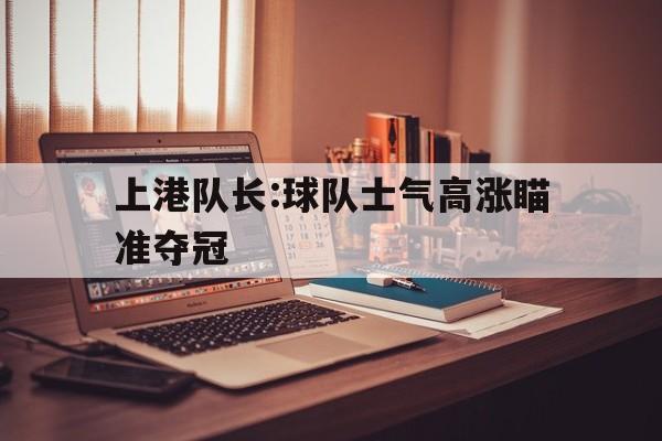 上港队长:球队士气高涨瞄准夺冠的简单介绍