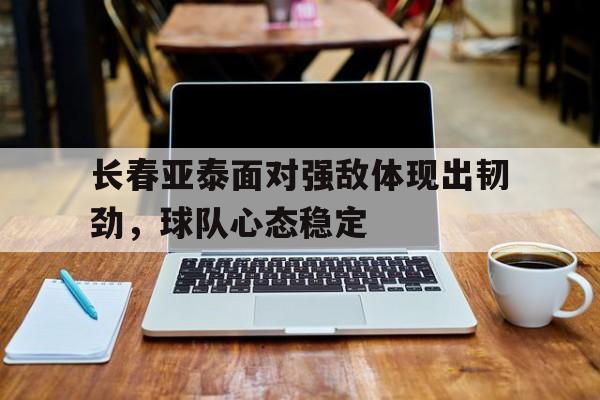 长春亚泰面对强敌体现出韧劲，球队心态稳定的简单介绍