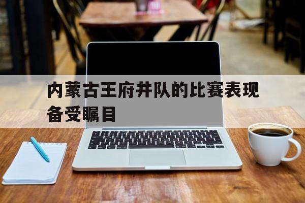 关于内蒙古王府井队的比赛表现备受瞩目的信息