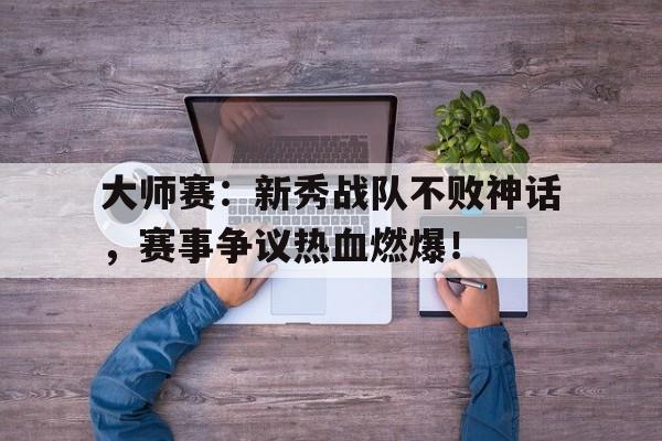 大师赛：新秀战队不败神话，赛事争议热血燃爆！比武竞赛活动实施方案