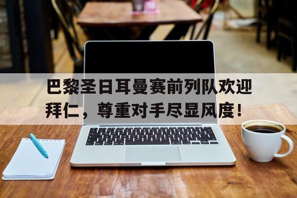 巴黎圣日耳曼赛前列队欢迎拜仁，尊重对手尽显风度！