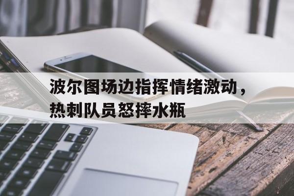 波尔图场边指挥情绪激动，热刺队员怒摔水瓶波尔图是哪个国家的球队
