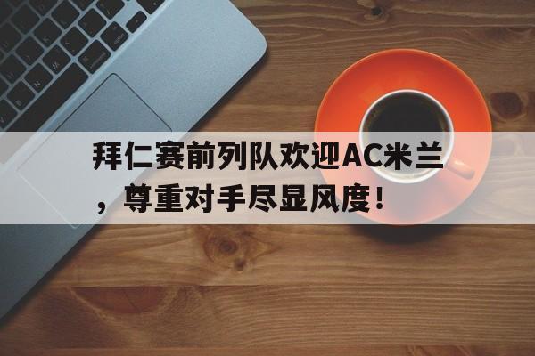 拜仁赛前列队欢迎AC米兰，尊重对手尽显风度！拜仁4夺俱乐部世界冠军!追平ac米兰 第一更难超
